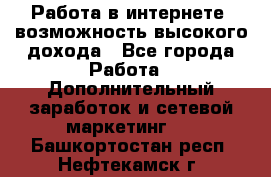 Работа в интернете, возможность высокого дохода - Все города Работа » Дополнительный заработок и сетевой маркетинг   . Башкортостан респ.,Нефтекамск г.